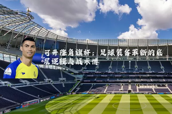 可升降角旗杆:足球装备革新的底层逻辑与战术博弈