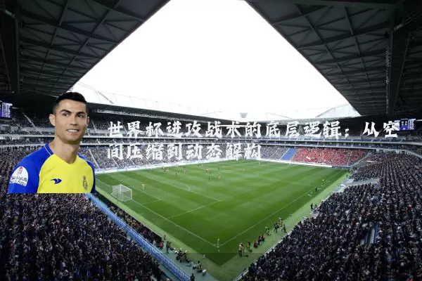 世界杯进攻战术的底层逻辑:从空间压缩到动态解构