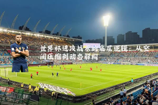世界杯进攻战术的底层逻辑:从空间压缩到动态解构